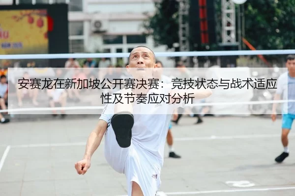 安赛龙在新加坡公开赛决赛：竞技状态与战术适应性及节奏应对分析